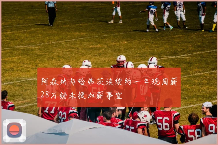 阿森纳与哈弗茨谈续约一年现周薪28万镑未提加薪事宜