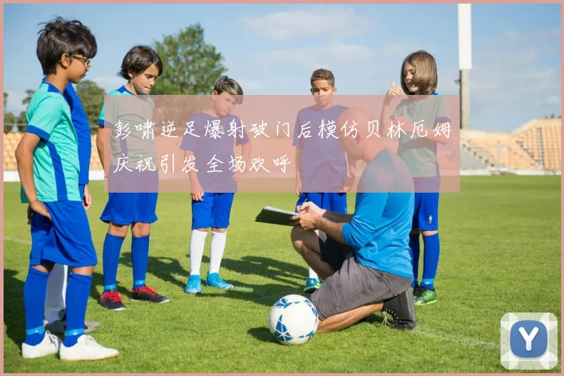 彭啸逆足爆射破门后模仿贝林厄姆庆祝引发全场欢呼