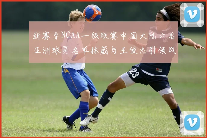 新赛季NCAA一级联赛中国大陆六名亚洲球员名单林葳与王俊杰引领风骚