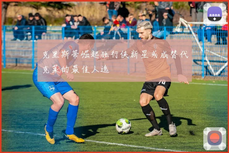 克里斯蒂崛起独行侠新星或成替代克莱的最佳人选
