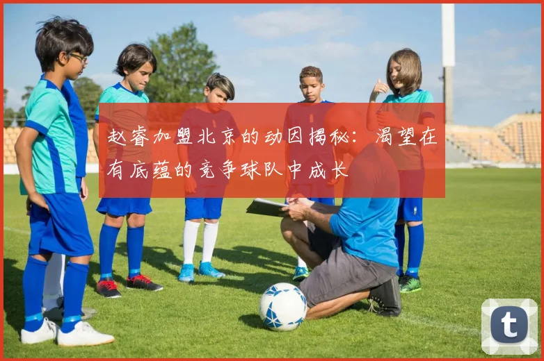 赵睿加盟北京的动因揭秘：渴望在有底蕴的竞争球队中成长