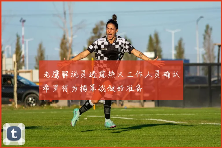 老鹰解说员透露热火工作人员确认希罗将为揭幕战做好准备
