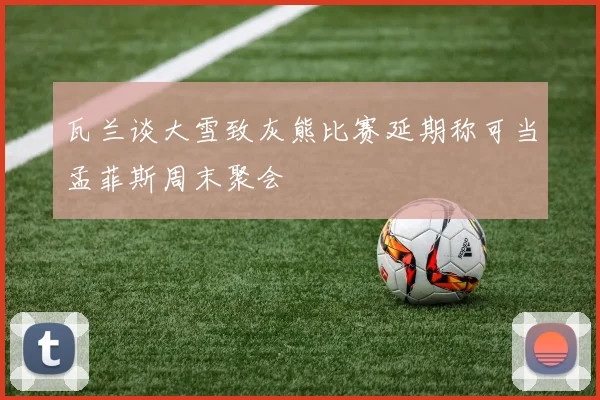 瓦兰谈大雪致灰熊比赛延期称可当孟菲斯周末聚会