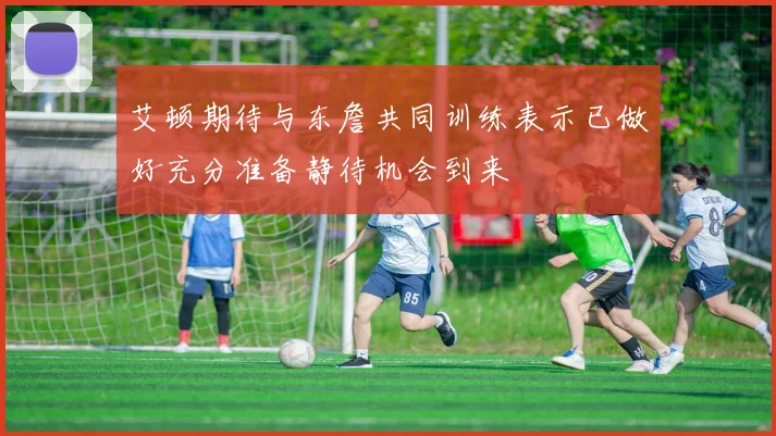 艾顿期待与东詹共同训练表示已做好充分准备静待机会到来