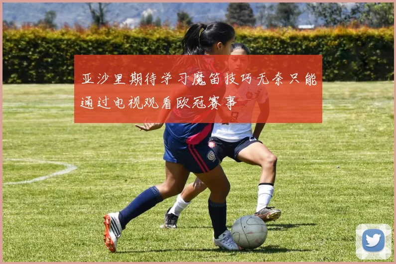 亚沙里期待学习魔笛技巧无奈只能通过电视观看欧冠赛事
