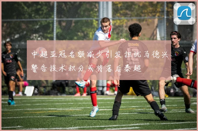 中超亚冠名额减少引发担忧马德兴警告技术积分或将落后泰超