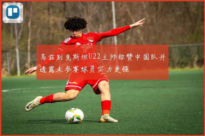 乌兹别克斯坦U22主帅称赞中国队并透露未参赛球员实力更强