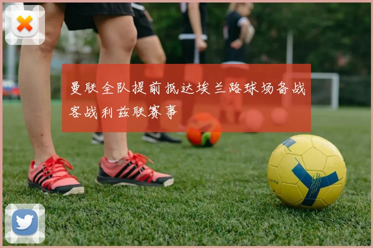 曼联全队提前抵达埃兰路球场备战客战利兹联赛事