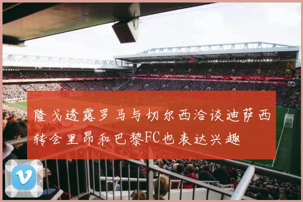隆戈透露罗马与切尔西洽谈迪萨西转会里昂和巴黎FC也表达兴趣