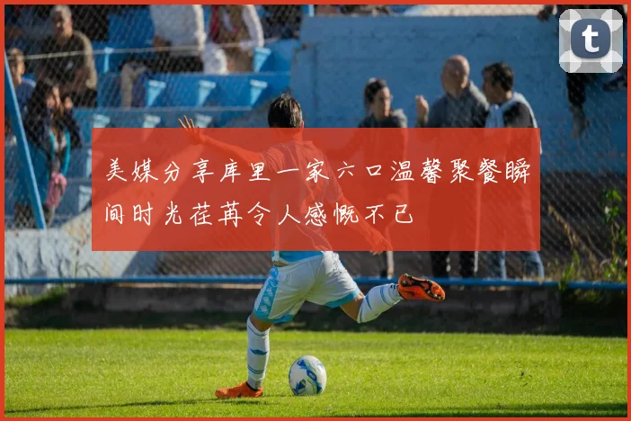 美媒分享库里一家六口温馨聚餐瞬间时光荏苒令人感慨不已