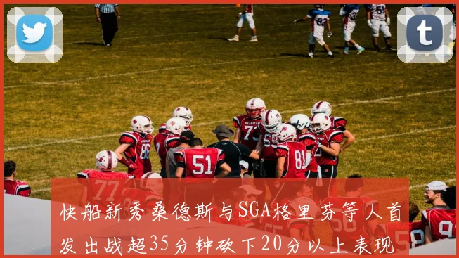 快船新秀桑德斯与SGA格里芬等人首发出战超35分钟砍下20分以上表现亮眼