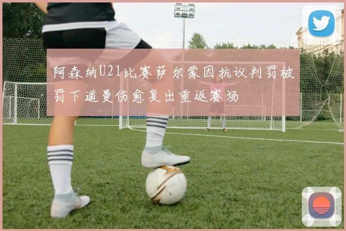阿森纳U21比赛萨尔蒙因抗议判罚被罚下道曼伤愈复出重返赛场