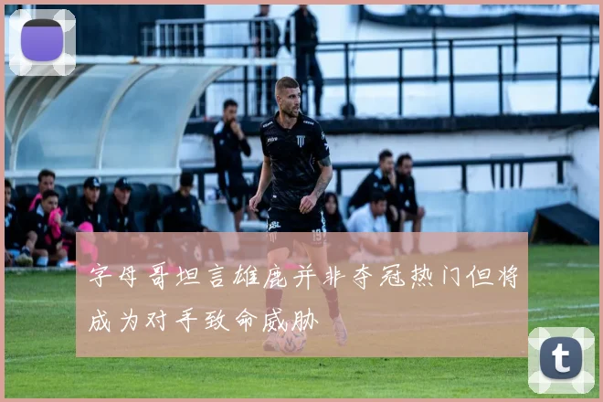 字母哥坦言雄鹿并非夺冠热门但将成为对手致命威胁