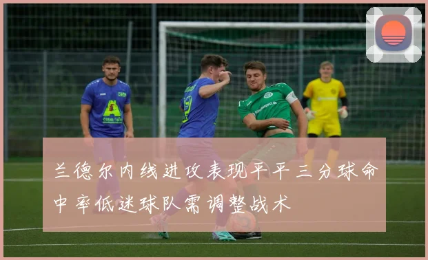 兰德尔内线进攻表现平平三分球命中率低迷球队需调整战术