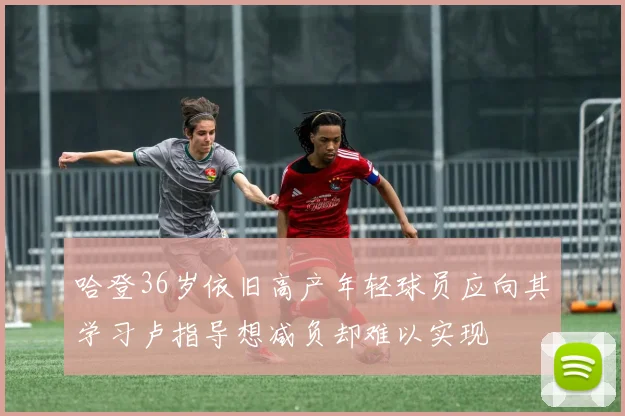 哈登36岁依旧高产年轻球员应向其学习卢指导想减负却难以实现