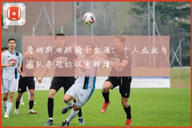 詹姆斯回顾骑士生涯：个人成就与团队夺冠的双重辉煌