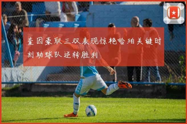 奎因豪取三双表现惊艳哈珀关键时刻助球队逆转胜利
