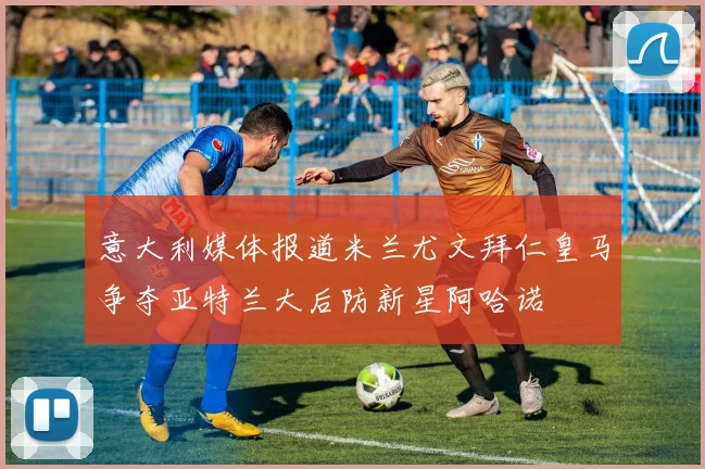 意大利媒体报道米兰尤文拜仁皇马争夺亚特兰大后防新星阿哈诺